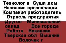 Технолог в "Суши дом › Название организации ­ Компания-работодатель › Отрасль предприятия ­ Другое › Минимальный оклад ­ 1 - Все города Работа » Вакансии   . Тверская обл.,Вышний Волочек г.